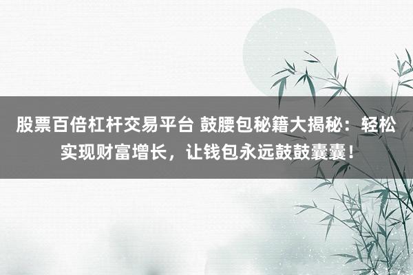 股票百倍杠杆交易平台 鼓腰包秘籍大揭秘：轻松实现财富增长，让钱包永远鼓鼓囊囊！
