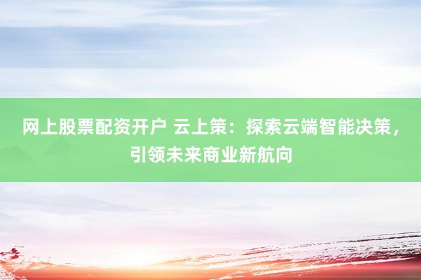 网上股票配资开户 云上策：探索云端智能决策，引领未来商业新航向