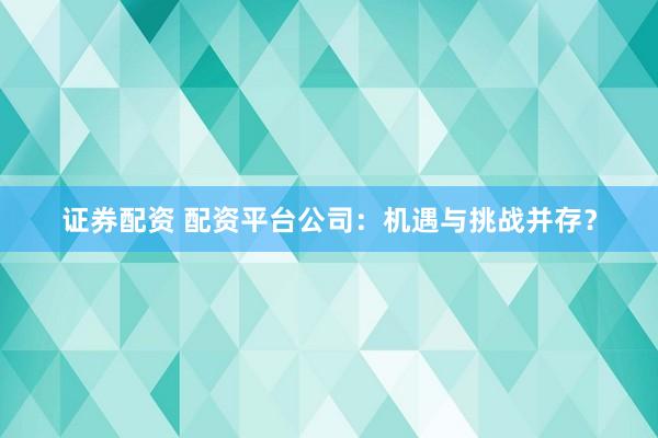 证券配资 配资平台公司：机遇与挑战并存？