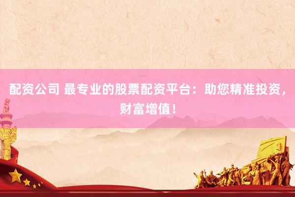 配资公司 最专业的股票配资平台:助您精准投资,财富增值!