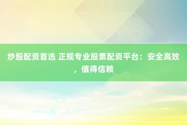 炒股配资首选 正规专业股票配资平台：安全高效，值得信赖