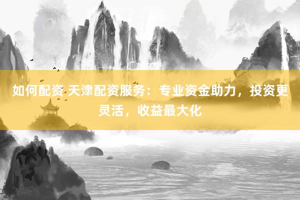 如何配资 天津配资服务：专业资金助力，投资更灵活，收益最大化