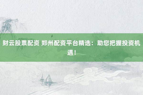 财云股票配资 郑州配资平台精选：助您把握投资机遇！