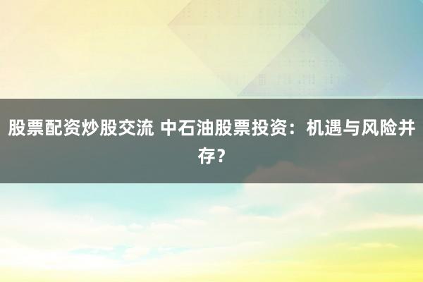股票配资炒股交流 中石油股票投资：机遇与风险并存？