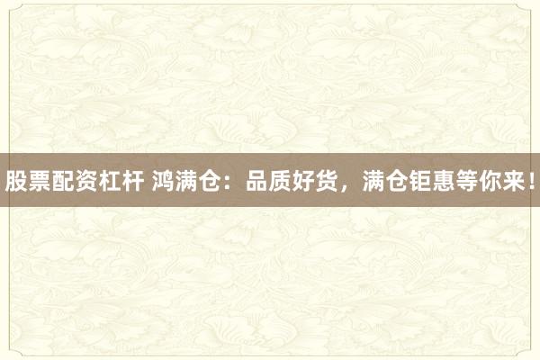 股票配资杠杆 鸿满仓：品质好货，满仓钜惠等你来！