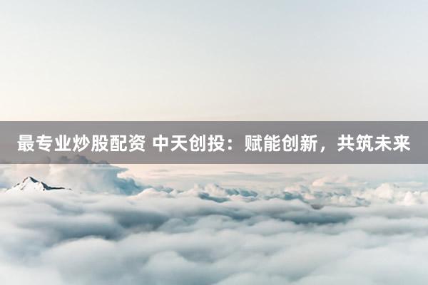 最专业炒股配资 中天创投：赋能创新，共筑未来
