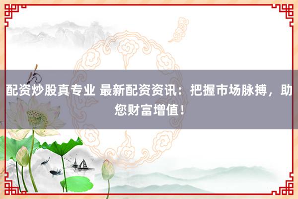配资炒股真专业 最新配资资讯：把握市场脉搏，助您财富增值！