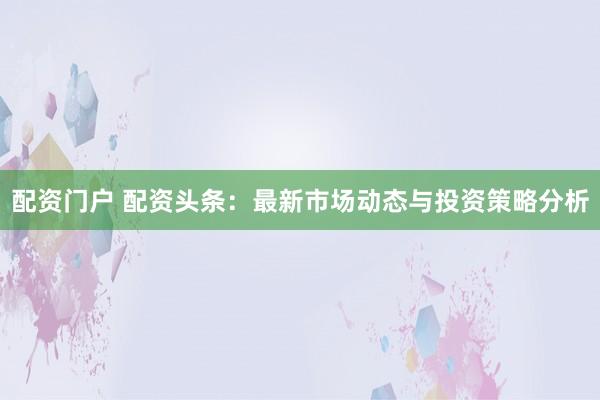 配资门户 配资头条：最新市场动态与投资策略分析