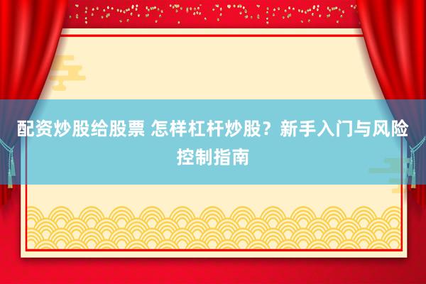 配资炒股给股票 怎样杠杆炒股？新手入门与风险控制指南