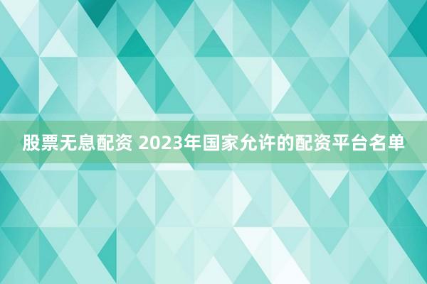 股票无息配资 2023年国家允许的配资平台名单