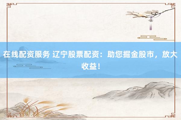 在线配资服务 辽宁股票配资：助您掘金股市，放大收益！