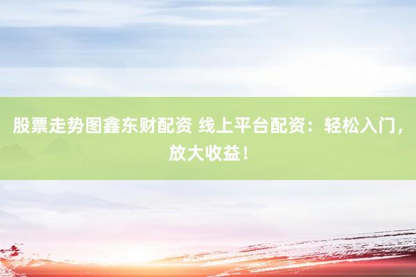 股票走势图鑫东财配资 线上平台配资：轻松入门，放大收益！