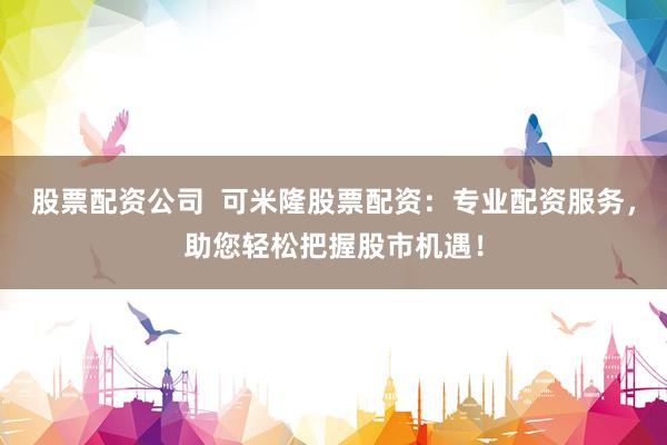 股票配资公司  可米隆股票配资：专业配资服务，助您轻松把握股市机遇！