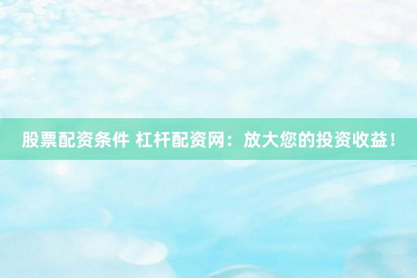 股票配资条件 杠杆配资网：放大您的投资收益！