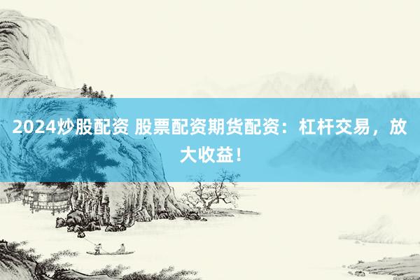 2024炒股配资 股票配资期货配资：杠杆交易，放大收益！