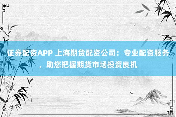 证券配资APP 上海期货配资公司：专业配资服务，助您把握期货市场投资良机