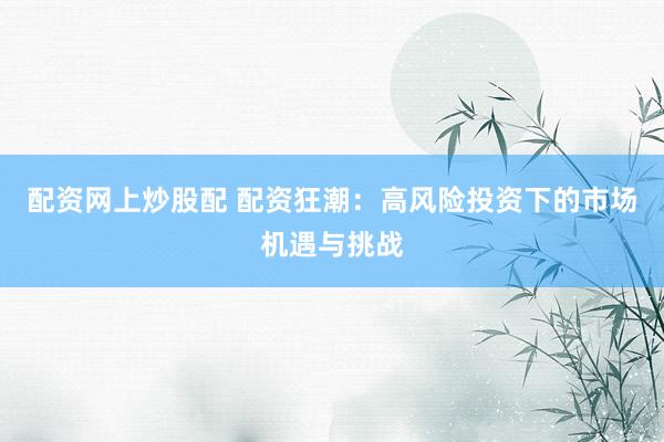 配资网上炒股配 配资狂潮：高风险投资下的市场机遇与挑战