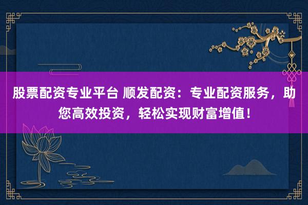 股票配资专业平台 顺发配资：专业配资服务，助您高效投资，轻松实现财富增值！