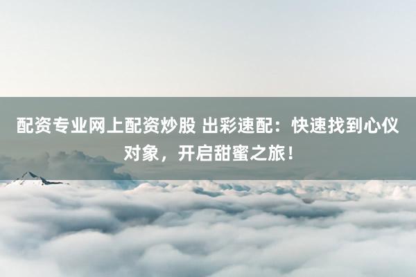 配资专业网上配资炒股 出彩速配：快速找到心仪对象，开启甜蜜之旅！