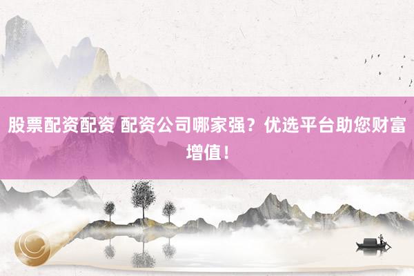 股票配资配资 配资公司哪家强?优选平台助您财富增值!
