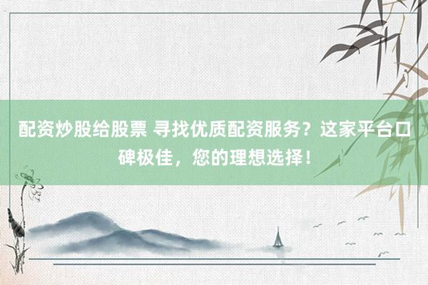 配资炒股给股票 寻找优质配资服务？这家平台口碑极佳，您的理想选择！
