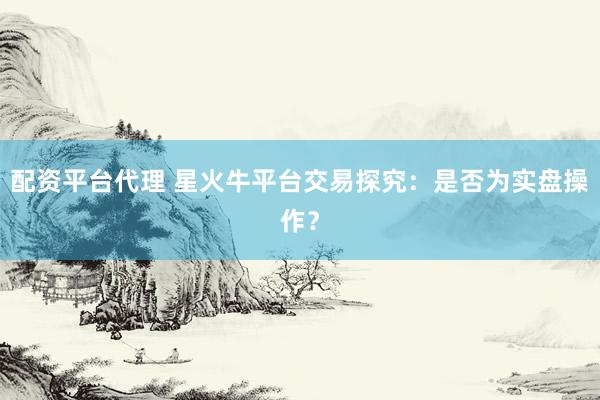 配资平台代理 星火牛平台交易探究：是否为实盘操作？