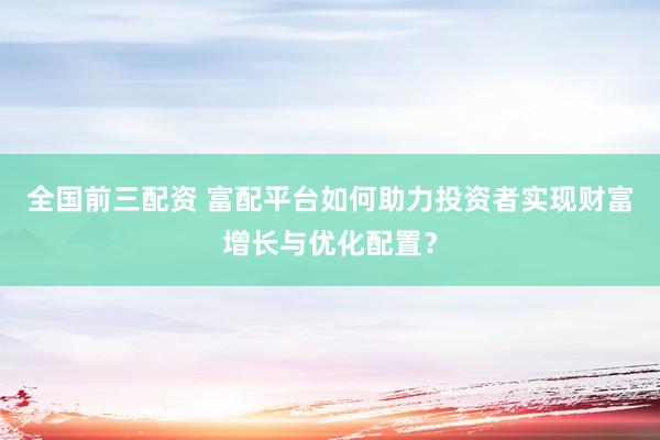 全国前三配资 富配平台如何助力投资者实现财富增长与优化配置？