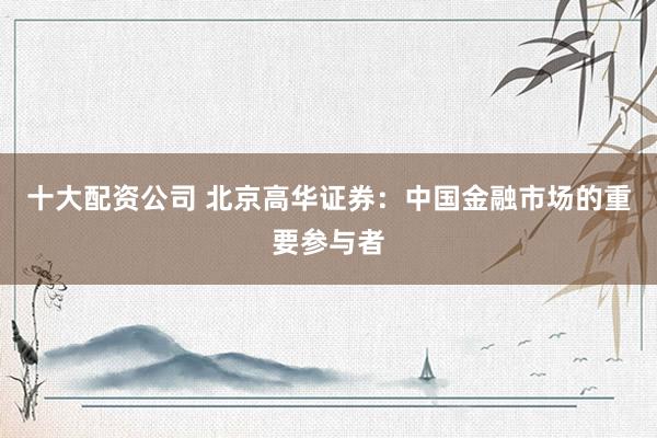 十大配资公司 北京高华证券：中国金融市场的重要参与者