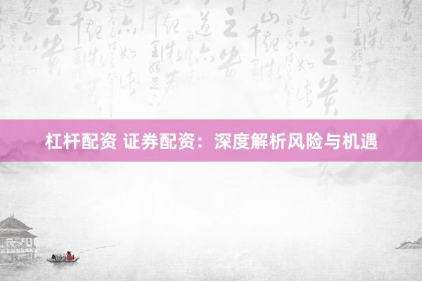 杠杆配资 证券配资：深度解析风险与机遇